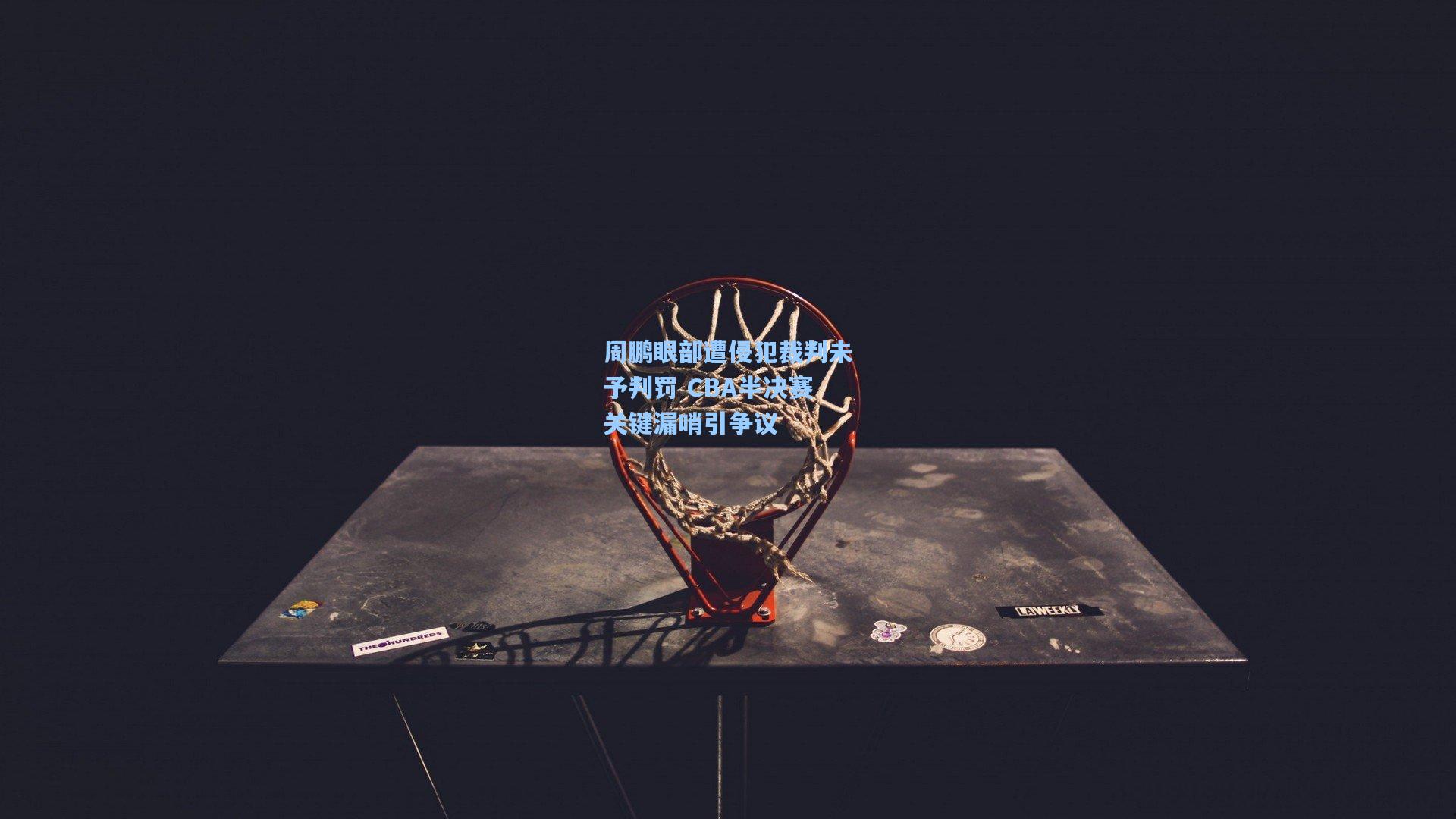 周鹏眼部遭侵犯裁判未予判罚 CBA半决赛关键漏哨引争议