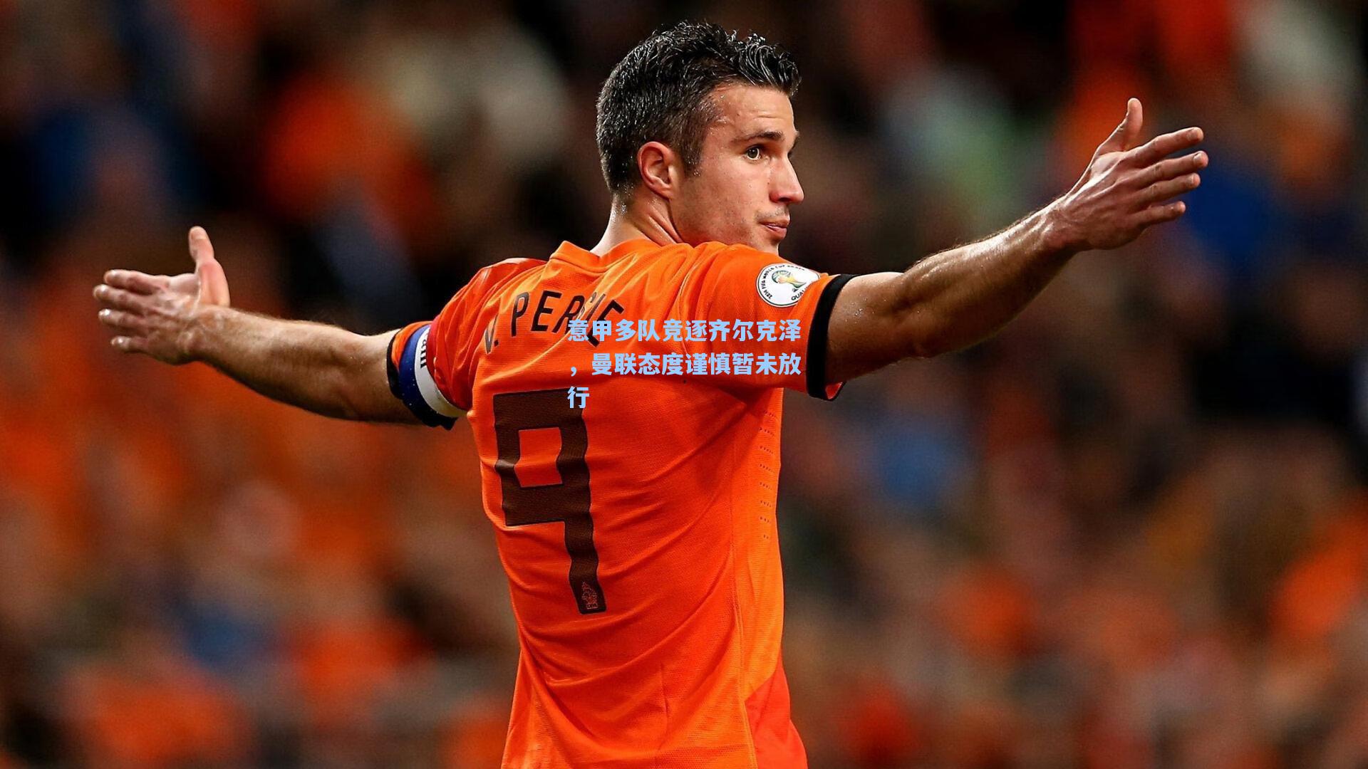 意甲多队竞逐齐尔克泽，曼联态度谨慎暂未放行